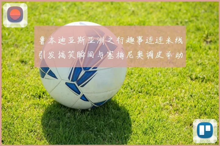 鲁本迪亚斯亚洲之行趣事连连米线引发搞笑瞬间与塞梅尼奥调皮举动