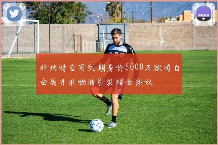 科纳特合同到期身价5000万欧将自由离开利物浦引发转会热议