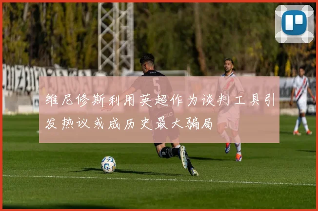 维尼修斯利用英超作为谈判工具引发热议或成历史最大骗局