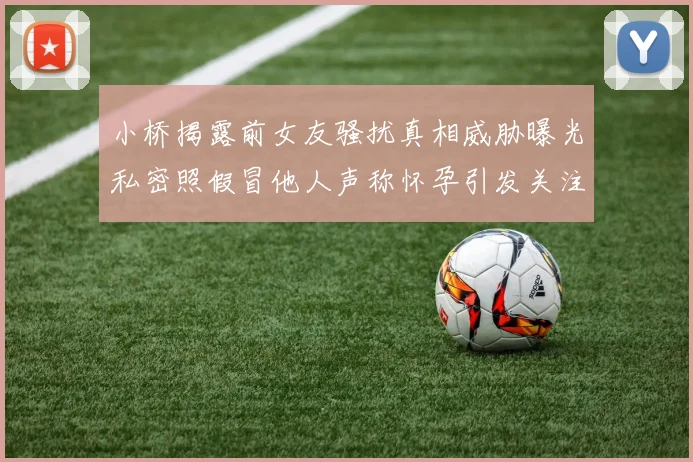 小桥揭露前女友骚扰真相威胁曝光私密照假冒他人声称怀孕引发关注