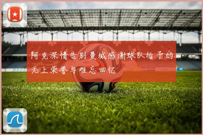 阿克深情告别曼城感谢球队给予的无上荣誉与难忘回忆