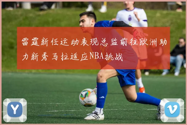 雷霆新任运动表现总监前往欧洲助力新秀马拉适应NBA挑战