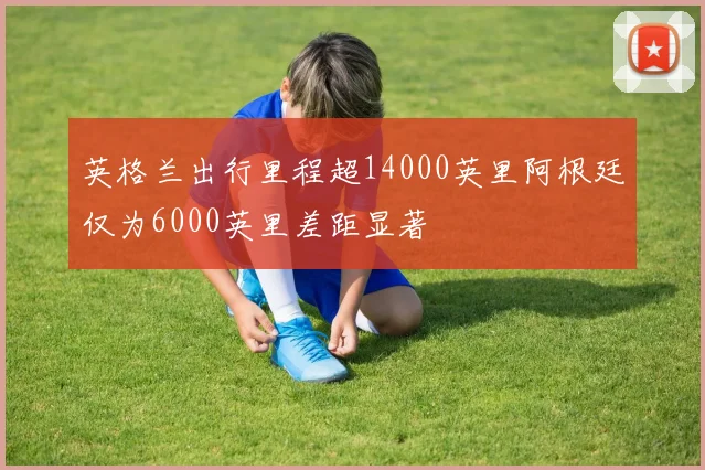 英格兰出行里程超14000英里阿根廷仅为6000英里差距显著