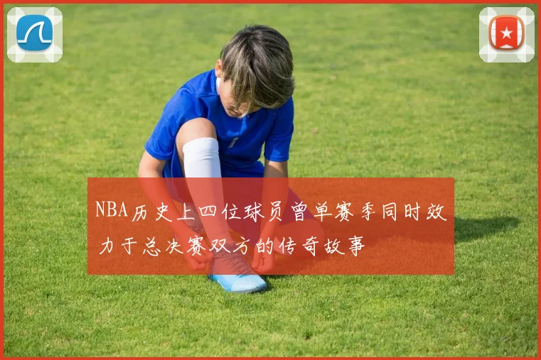 NBA历史上四位球员曾单赛季同时效力于总决赛双方的传奇故事