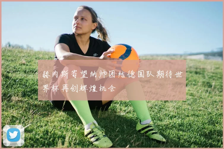 赫内斯寄望纳帅团结德国队期待世界杯再创辉煌机会