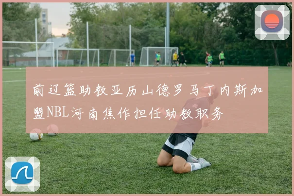前辽篮助教亚历山德罗马丁内斯加盟NBL河南焦作担任助教职务