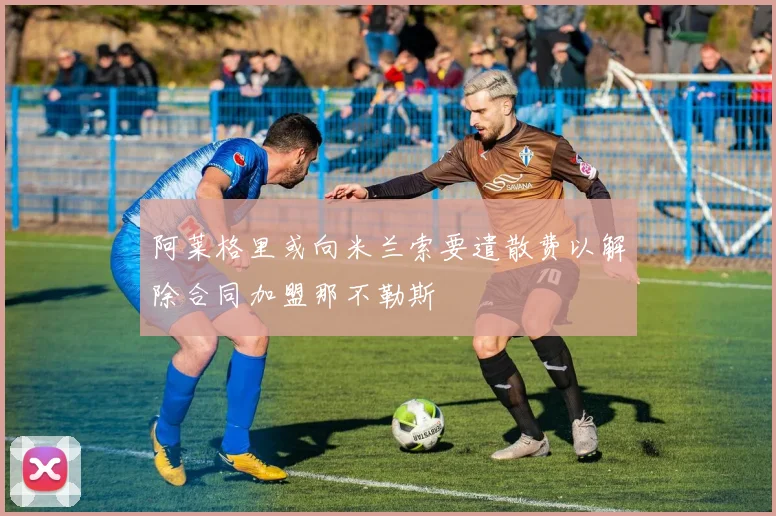 阿莱格里或向米兰索要遣散费以解除合同加盟那不勒斯