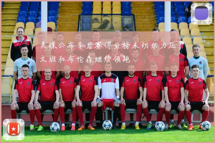 美媒公布季后赛得分榜米切尔力压文班和布伦森继续领跑