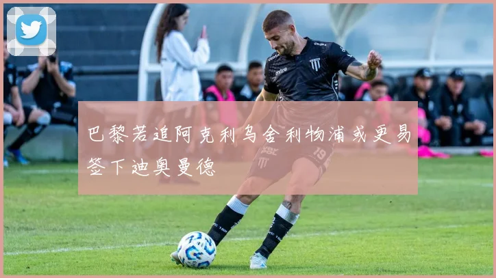 巴黎若追阿克利乌舍利物浦或更易签下迪奥曼德