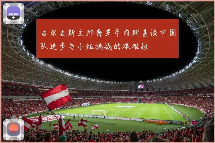 吉尔吉斯主帅普罗辛内斯基谈中国队进步与小组挑战的艰难性