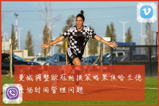 曼城调整欧冠轮换策略聚焦哈兰德出场时间管理问题