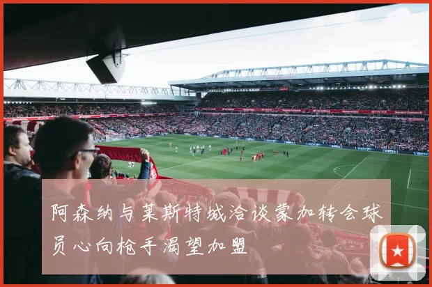 阿森纳与莱斯特城洽谈蒙加转会球员心向枪手渴望加盟