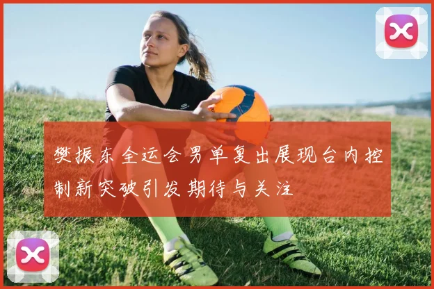 樊振东全运会男单复出展现台内控制新突破引发期待与关注