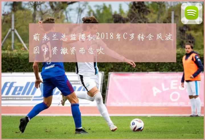 前米兰总监揭秘2018年C罗转会风波因中资撤资而告吹