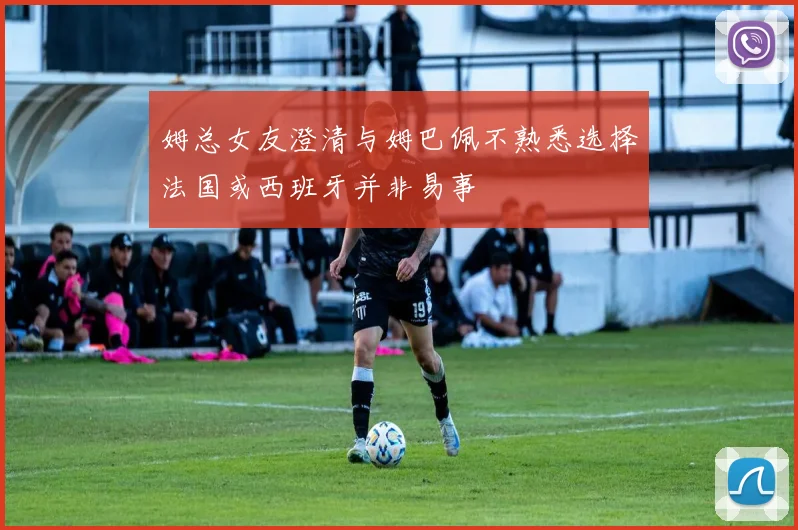 姆总女友澄清与姆巴佩不熟悉选择法国或西班牙并非易事