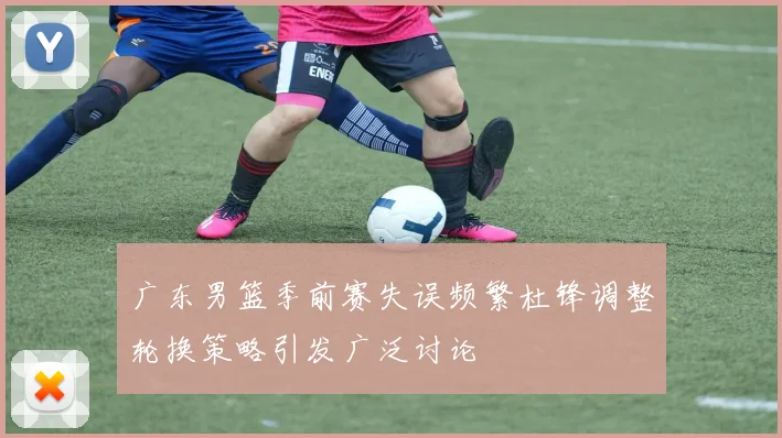 广东男篮季前赛失误频繁杜锋调整轮换策略引发广泛讨论