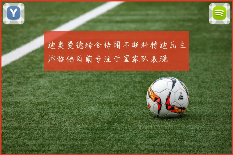 迪奥曼德转会传闻不断科特迪瓦主帅称他目前专注于国家队表现
