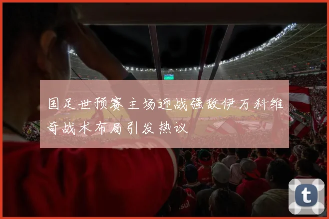 国足世预赛主场迎战强敌伊万科维奇战术布局引发热议