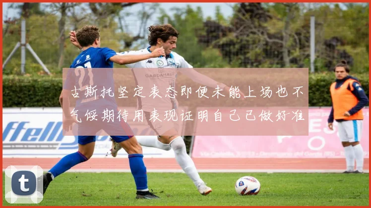 古斯托坚定表态即便未能上场也不气馁期待用表现证明自己已做好准备