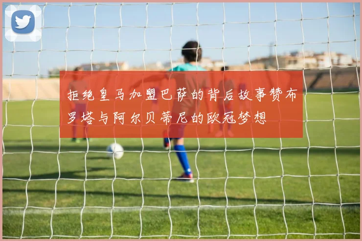 拒绝皇马加盟巴萨的背后故事赞布罗塔与阿尔贝蒂尼的欧冠梦想