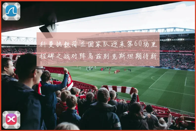 科曼执教荷兰国家队迎来第60场里程碑之战对阵乌兹别克斯坦期待新突破